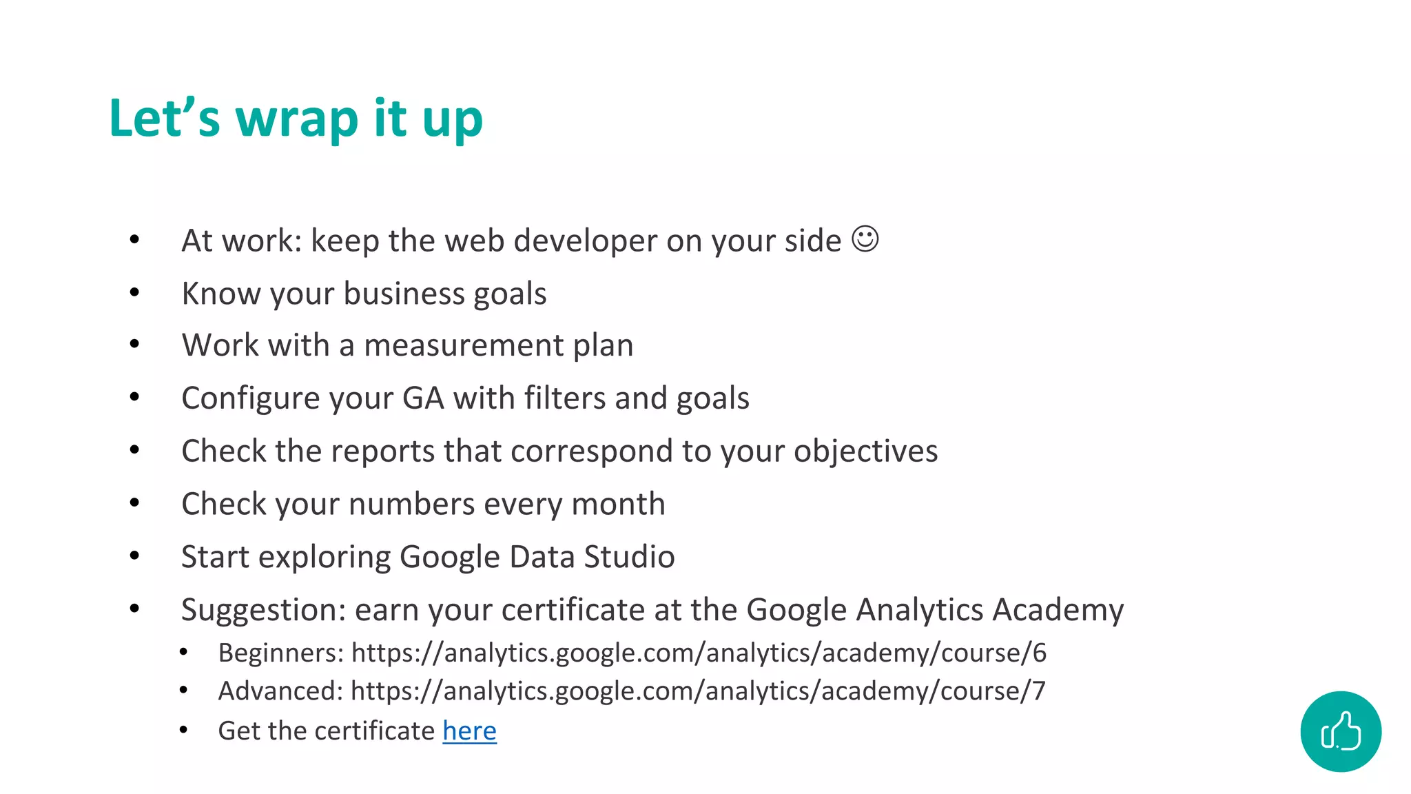 Let’s wrap it up
• At work: keep the web developer on your side J
• Know your business goals
• Work with a measurement plan
• Configure your GA with filters and goals
• Check the reports that correspond to your objectives
• Check your numbers every month
• Start exploring Google Data Studio
• Suggestion: earn your certificate at the Google Analytics Academy
• Beginners: https://analytics.google.com/analytics/academy/course/6
• Advanced: https://analytics.google.com/analytics/academy/course/7
• Get the certificate here
 