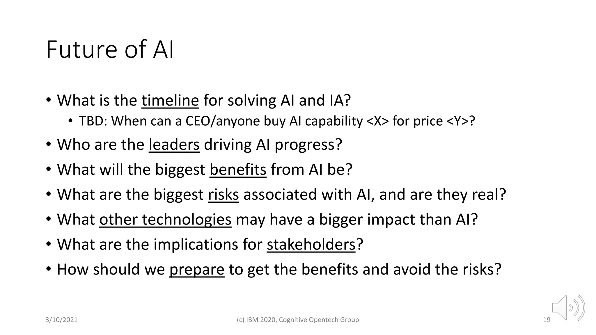 Future of AI
• What is the timeline for solving AI and IA?
• TBD: When can a CEO/anyone buy AI capability <X> for price <Y>?
• Who are the leaders driving AI progress?
• What will the biggest benefits from AI be?
• What are the biggest risks associated with AI, and are they real?
• What other technologies may have a bigger impact than AI?
• What are the implications for stakeholders?
• How should we prepare to get the benefits and avoid the risks?
3/10/2021 (c) IBM 2020, Cognitive Opentech Group 19
 