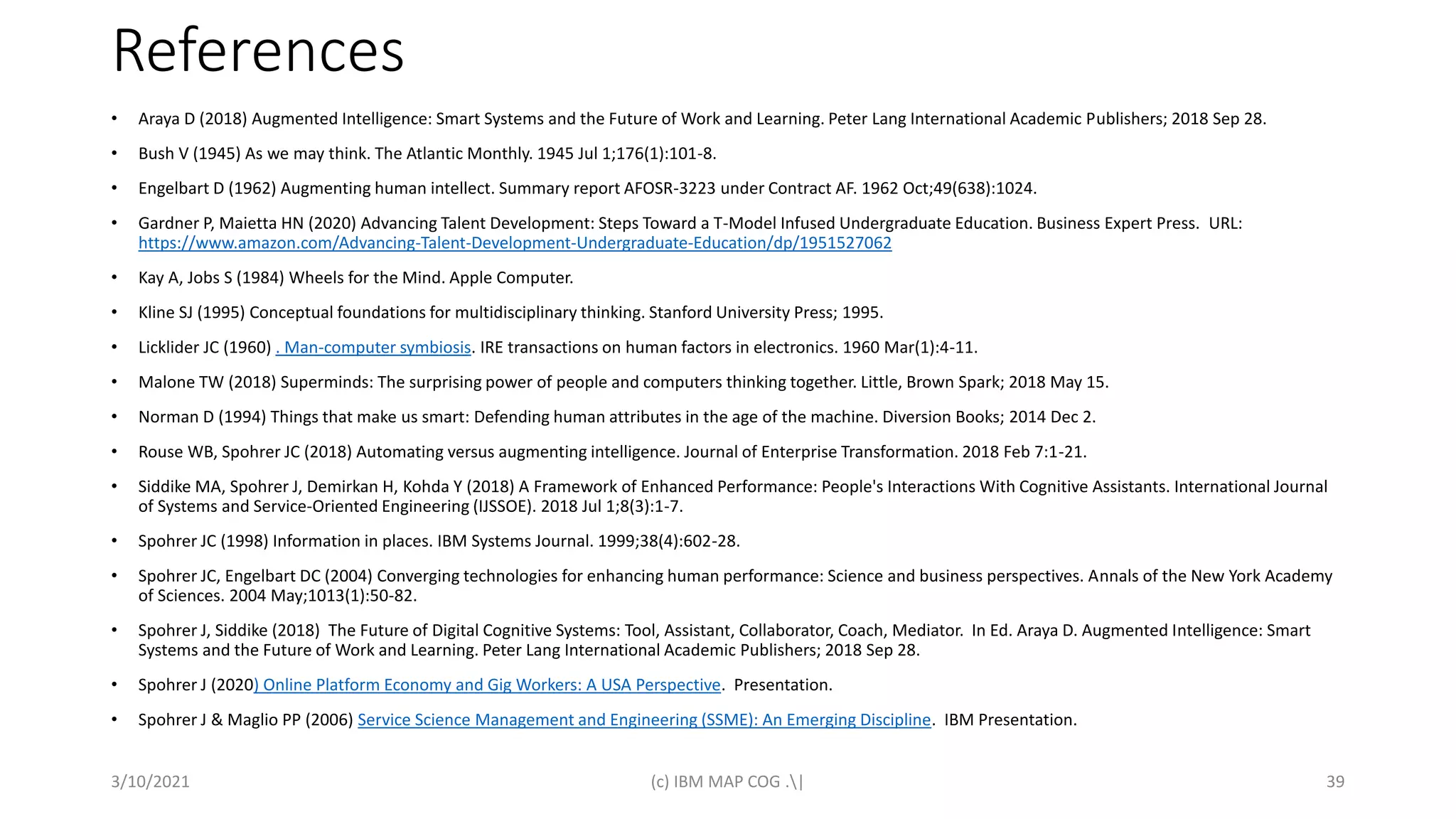 References
• Araya D (2018) Augmented Intelligence: Smart Systems and the Future of Work and Learning. Peter Lang International Academic Publishers; 2018 Sep 28.
• Bush V (1945) As we may think. The Atlantic Monthly. 1945 Jul 1;176(1):101-8.
• Engelbart D (1962) Augmenting human intellect. Summary report AFOSR-3223 under Contract AF. 1962 Oct;49(638):1024.
• Gardner P, Maietta HN (2020) Advancing Talent Development: Steps Toward a T-Model Infused Undergraduate Education. Business Expert Press. URL:
https://www.amazon.com/Advancing-Talent-Development-Undergraduate-Education/dp/1951527062
• Kay A, Jobs S (1984) Wheels for the Mind. Apple Computer.
• Kline SJ (1995) Conceptual foundations for multidisciplinary thinking. Stanford University Press; 1995.
• Licklider JC (1960) . Man-computer symbiosis. IRE transactions on human factors in electronics. 1960 Mar(1):4-11.
• Malone TW (2018) Superminds: The surprising power of people and computers thinking together. Little, Brown Spark; 2018 May 15.
• Norman D (1994) Things that make us smart: Defending human attributes in the age of the machine. Diversion Books; 2014 Dec 2.
• Rouse WB, Spohrer JC (2018) Automating versus augmenting intelligence. Journal of Enterprise Transformation. 2018 Feb 7:1-21.
• Siddike MA, Spohrer J, Demirkan H, Kohda Y (2018) A Framework of Enhanced Performance: People's Interactions With Cognitive Assistants. International Journal
of Systems and Service-Oriented Engineering (IJSSOE). 2018 Jul 1;8(3):1-7.
• Spohrer JC (1998) Information in places. IBM Systems Journal. 1999;38(4):602-28.
• Spohrer JC, Engelbart DC (2004) Converging technologies for enhancing human performance: Science and business perspectives. Annals of the New York Academy
of Sciences. 2004 May;1013(1):50-82.
• Spohrer J, Siddike (2018) The Future of Digital Cognitive Systems: Tool, Assistant, Collaborator, Coach, Mediator. In Ed. Araya D. Augmented Intelligence: Smart
Systems and the Future of Work and Learning. Peter Lang International Academic Publishers; 2018 Sep 28.
• Spohrer J (2020) Online Platform Economy and Gig Workers: A USA Perspective. Presentation.
• Spohrer J & Maglio PP (2006) Service Science Management and Engineering (SSME): An Emerging Discipline. IBM Presentation.
3/10/2021 (c) IBM MAP COG .| 39
 
