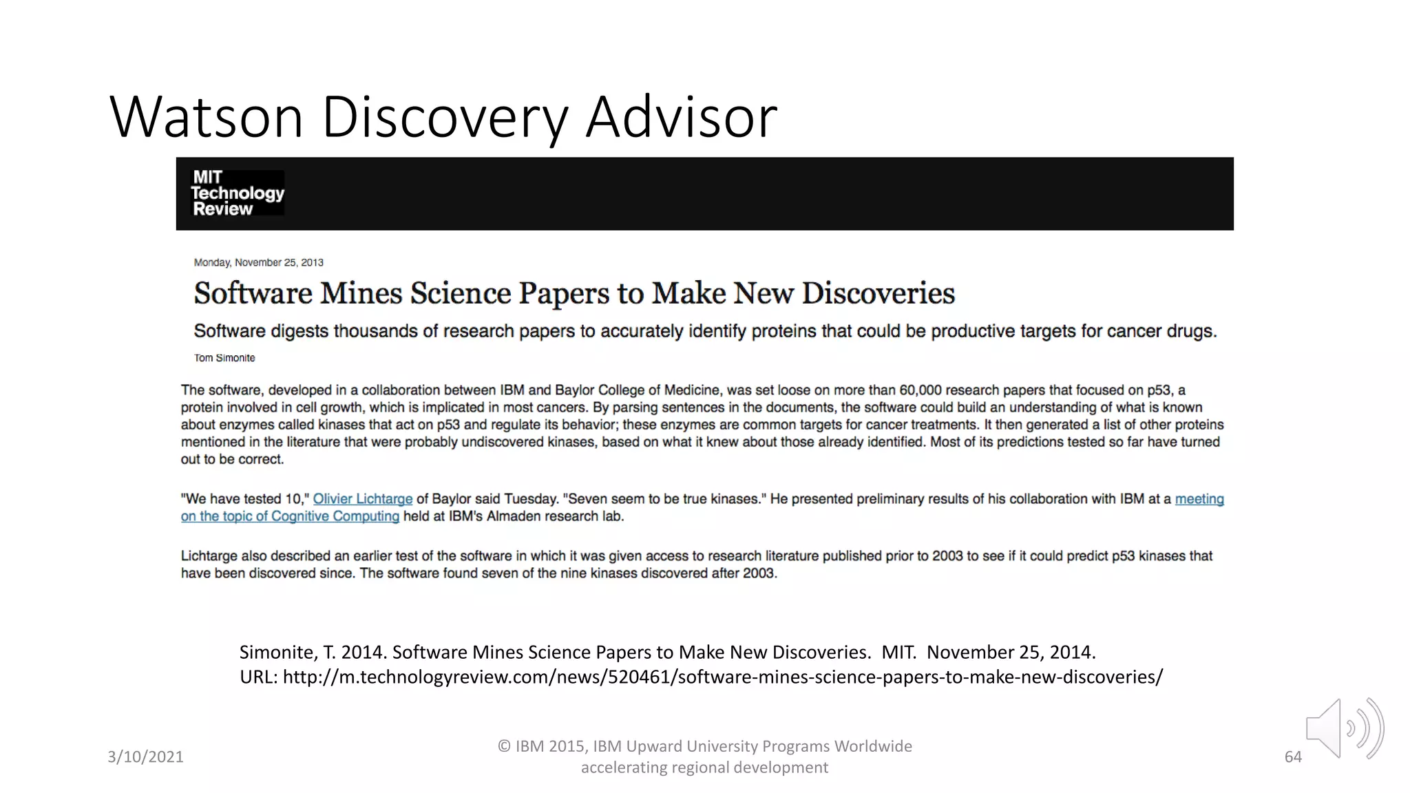 Watson Discovery Advisor
3/10/2021
© IBM 2015, IBM Upward University Programs Worldwide
accelerating regional development
64
Simonite, T. 2014. Software Mines Science Papers to Make New Discoveries. MIT. November 25, 2014.
URL: http://m.technologyreview.com/news/520461/software-mines-science-papers-to-make-new-discoveries/
 