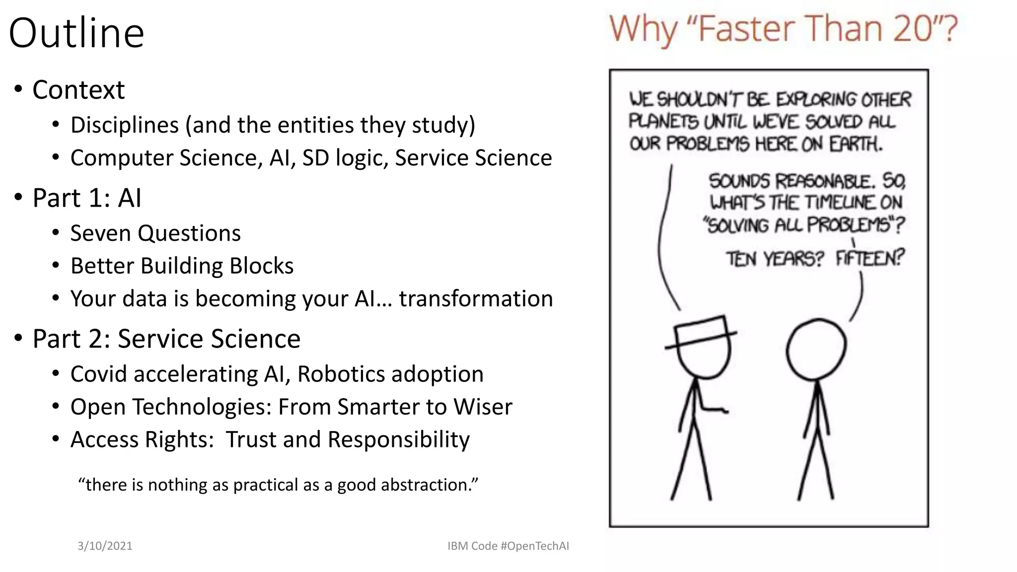 Outline
• Context
• Disciplines (and the entities they study)
• Computer Science, AI, SD logic, Service Science
• Part 1: AI
• Seven Questions
• Better Building Blocks
• Your data is becoming your AI… transformation
• Part 2: Service Science
• Covid accelerating AI, Robotics adoption
• Open Technologies: From Smarter to Wiser
• Access Rights: Trust and Responsibility
3/10/2021 IBM Code #OpenTechAI 65
“there is nothing as practical as a good abstraction.”
 