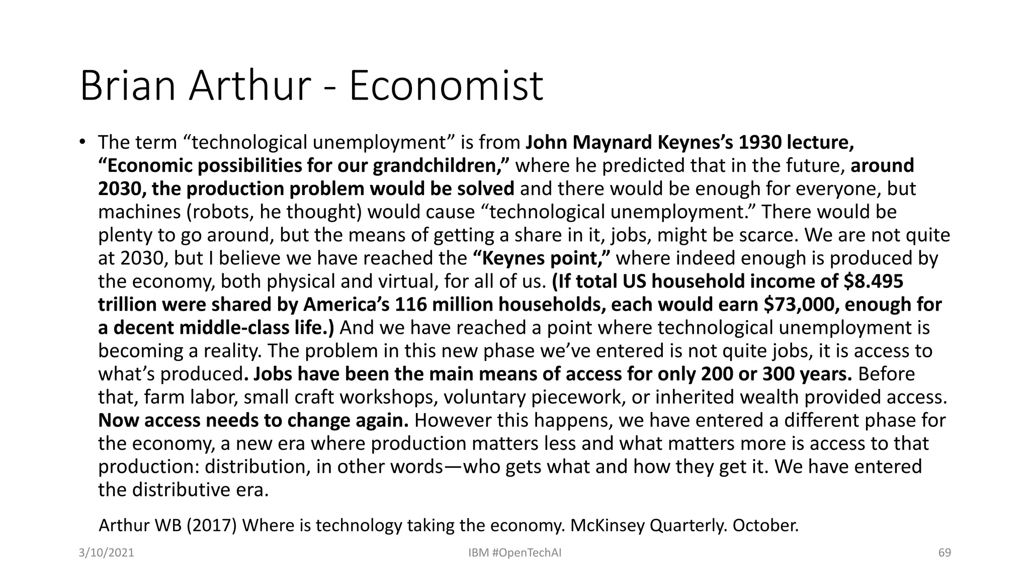 Brian Arthur - Economist
• The term “technological unemployment” is from John Maynard Keynes’s 1930 lecture,
“Economic possibilities for our grandchildren,” where he predicted that in the future, around
2030, the production problem would be solved and there would be enough for everyone, but
machines (robots, he thought) would cause “technological unemployment.” There would be
plenty to go around, but the means of getting a share in it, jobs, might be scarce. We are not quite
at 2030, but I believe we have reached the “Keynes point,” where indeed enough is produced by
the economy, both physical and virtual, for all of us. (If total US household income of $8.495
trillion were shared by America’s 116 million households, each would earn $73,000, enough for
a decent middle-class life.) And we have reached a point where technological unemployment is
becoming a reality. The problem in this new phase we’ve entered is not quite jobs, it is access to
what’s produced. Jobs have been the main means of access for only 200 or 300 years. Before
that, farm labor, small craft workshops, voluntary piecework, or inherited wealth provided access.
Now access needs to change again. However this happens, we have entered a different phase for
the economy, a new era where production matters less and what matters more is access to that
production: distribution, in other words—who gets what and how they get it. We have entered
the distributive era.
3/10/2021 IBM #OpenTechAI 69
Arthur WB (2017) Where is technology taking the economy. McKinsey Quarterly. October.
 