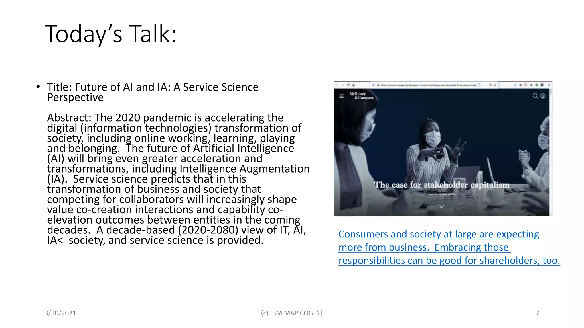 Today’s Talk:
• Title: Future of AI and IA: A Service Science
Perspective
Abstract: The 2020 pandemic is accelerating the
digital (information technologies) transformation of
society, including online working, learning, playing
and belonging. The future of Artificial Intelligence
(AI) will bring even greater acceleration and
transformations, including Intelligence Augmentation
(IA). Service science predicts that in this
transformation of business and society that
competing for collaborators will increasingly shape
value co-creation interactions and capability co-
elevation outcomes between entities in the coming
decades. A decade-based (2020-2080) view of IT, AI,
IA< society, and service science is provided.
3/10/2021 (c) IBM MAP COG .| 7
Consumers and society at large are expecting
more from business. Embracing those
responsibilities can be good for shareholders, too.
 
