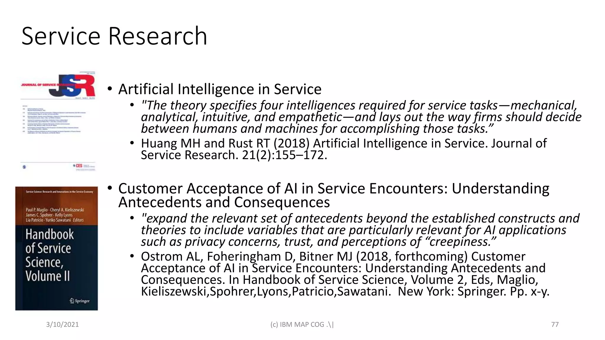Service Research
• Artificial Intelligence in Service
• "The theory specifies four intelligences required for service tasks—mechanical,
analytical, intuitive, and empathetic—and lays out the way firms should decide
between humans and machines for accomplishing those tasks.”
• Huang MH and Rust RT (2018) Artificial Intelligence in Service. Journal of
Service Research. 21(2):155–172.
• Customer Acceptance of AI in Service Encounters: Understanding
Antecedents and Consequences
• "expand the relevant set of antecedents beyond the established constructs and
theories to include variables that are particularly relevant for AI applications
such as privacy concerns, trust, and perceptions of “creepiness.”
• Ostrom AL, Foheringham D, Bitner MJ (2018, forthcoming) Customer
Acceptance of AI in Service Encounters: Understanding Antecedents and
Consequences. In Handbook of Service Science, Volume 2, Eds, Maglio,
Kieliszewski,Spohrer,Lyons,Patricio,Sawatani. New York: Springer. Pp. x-y.
3/10/2021 (c) IBM MAP COG .| 77
 