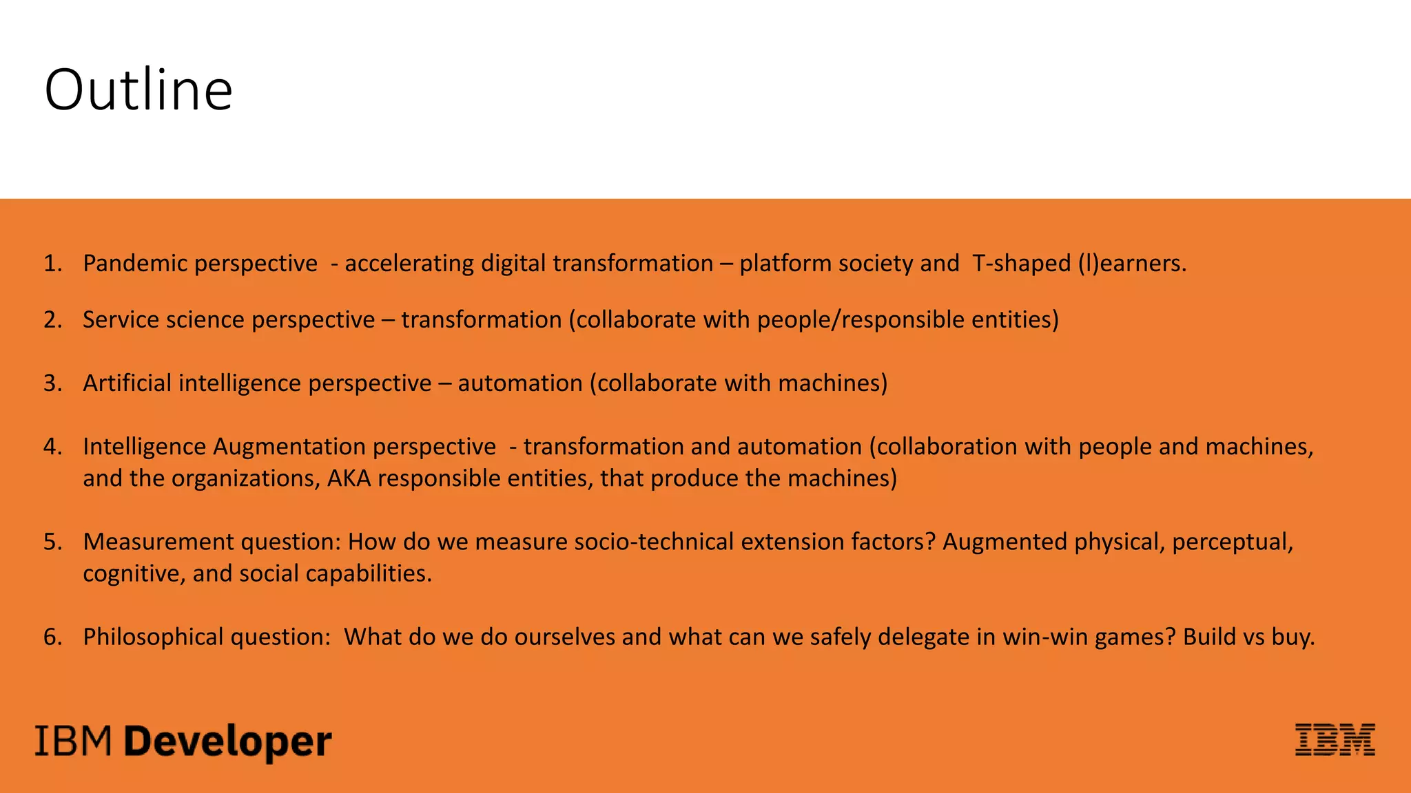 Outline
1. Pandemic perspective - accelerating digital transformation – platform society and T-shaped (l)earners.
2. Service science perspective – transformation (collaborate with people/responsible entities)
3. Artificial intelligence perspective – automation (collaborate with machines)
4. Intelligence Augmentation perspective - transformation and automation (collaboration with people and machines,
and the organizations, AKA responsible entities, that produce the machines)
5. Measurement question: How do we measure socio-technical extension factors? Augmented physical, perceptual,
cognitive, and social capabilities.
6. Philosophical question: What do we do ourselves and what can we safely delegate in win-win games? Build vs buy.
 
