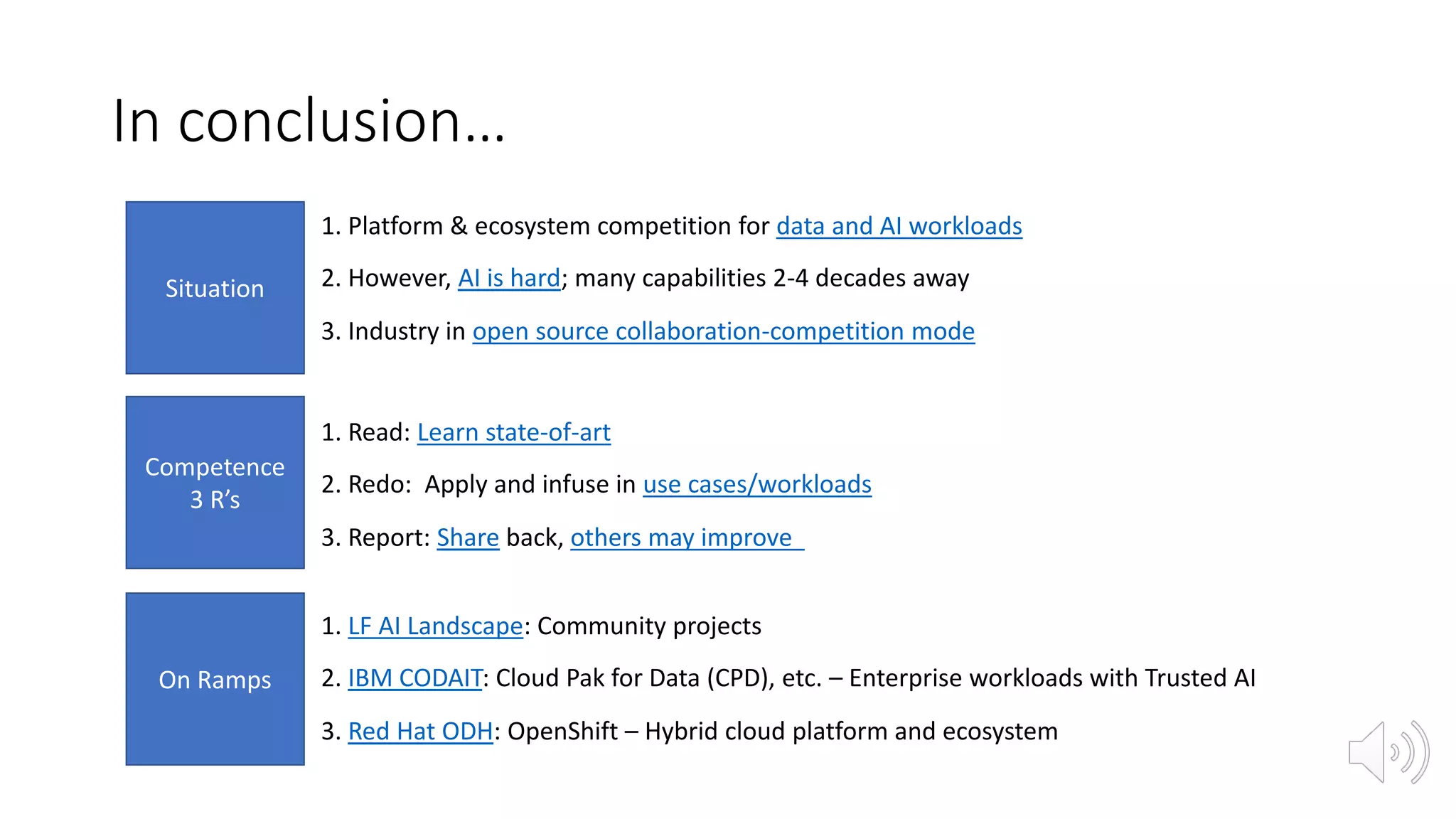 In conclusion…
Situation
Competence
3 R’s
On Ramps
1. Platform & ecosystem competition for data and AI workloads
2. However, AI is hard; many capabilities 2-4 decades away
3. Industry in open source collaboration-competition mode
1. Read: Learn state-of-art
2. Redo: Apply and infuse in use cases/workloads
3. Report: Share back, others may improve
1. LF AI Landscape: Community projects
2. IBM CODAIT: Cloud Pak for Data (CPD), etc. – Enterprise workloads with Trusted AI
3. Red Hat ODH: OpenShift – Hybrid cloud platform and ecosystem
 