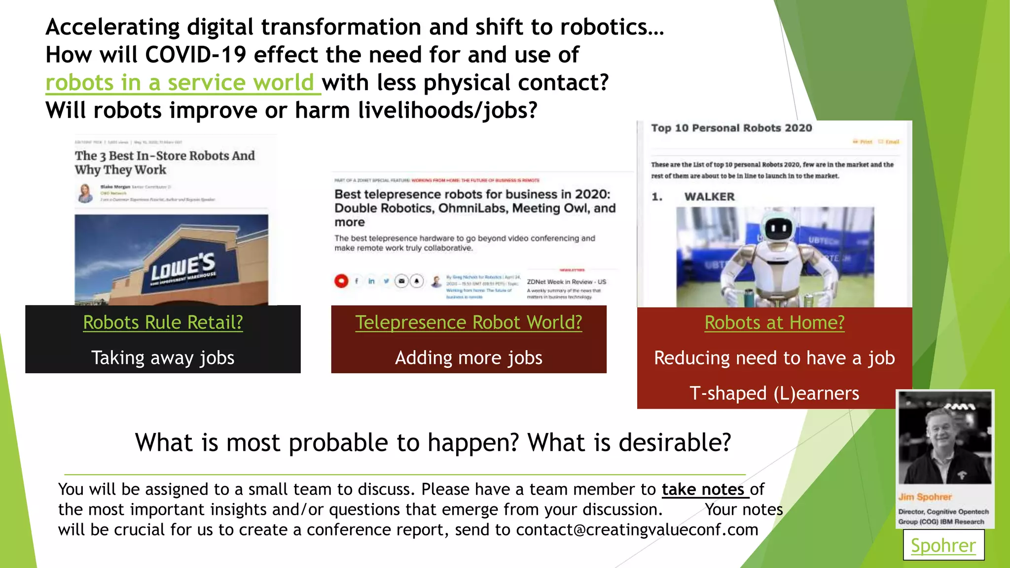 Accelerating digital transformation and shift to robotics…
How will COVID-19 effect the need for and use of
robots in a service world with less physical contact?
Will robots improve or harm livelihoods/jobs?
Robots Rule Retail?
Taking away jobs
Telepresence Robot World?
Adding more jobs
Robots at Home?
Reducing need to have a job
T-shaped (L)earners
You will be assigned to a small team to discuss. Please have a team member to take notes of
the most important insights and/or questions that emerge from your discussion. Your notes
will be crucial for us to create a conference report, send to contact@creatingvalueconf.com
What is most probable to happen? What is desirable?
Spohrer
 