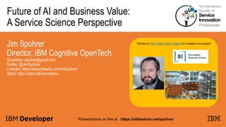 Future of AI and Business Value:
A Service Science Perspective
Jim Spohrer
Director, IBM Cognitive OpenTech
Questions: spohrer@gmail.com
Twitter: @JimSpohrer
LinkedIn: https://www.linkedin.com/in/spohrer/
Slack: https://slack.lfai.foundation
Presentations on line at: https://slideshare.net/spohrer
Thanks to Prof. Peder Inge Furseth for invitation to present!
 