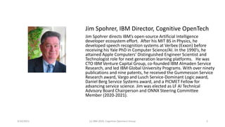 Jim Spohrer, IBM Director, Cognitive OpenTech
Jim Spohrer directs IBM’s open-source Artificial Intelligence
developer ecosystem effort. After his MIT BS in Physics, he
developed speech recognition systems at Verbex (Exxon) before
receiving his Yale PhD in Computer Science/AI. In the 1990’s, he
attained Apple Computers’ Distinguished Engineer Scientist and
Technologist role for next generation learning platforms. He was
CTO IBM Venture Capital Group, co-founded IBM Almaden Service
Research, and led IBM Global University Programs. With over ninety
publications and nine patents, he received the Gummesson Service
Research award, Vargo and Lusch Service-Dominant Logic award,
Daniel Berg Service Systems award, and a PICMET Fellow for
advancing service science. Jim was elected as LF AI Technical
Advisory Board Chairperson and ONNX Steering Committee
Member (2020-2021).
3/10/2021 (c) IBM 2020, Cognitive Opentech Group 2
 