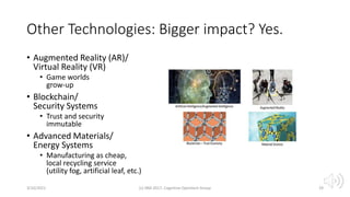 Other Technologies: Bigger impact? Yes.
• Augmented Reality (AR)/
Virtual Reality (VR)
• Game worlds
grow-up
• Blockchain/
Security Systems
• Trust and security
immutable
• Advanced Materials/
Energy Systems
• Manufacturing as cheap,
local recycling service
(utility fog, artificial leaf, etc.)
3/10/2021 (c) IBM 2017, Cognitive Opentech Group 29
 