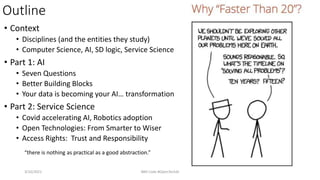 Outline
• Context
• Disciplines (and the entities they study)
• Computer Science, AI, SD logic, Service Science
• Part 1: AI
• Seven Questions
• Better Building Blocks
• Your data is becoming your AI… transformation
• Part 2: Service Science
• Covid accelerating AI, Robotics adoption
• Open Technologies: From Smarter to Wiser
• Access Rights: Trust and Responsibility
3/10/2021 IBM Code #OpenTechAI 65
“there is nothing as practical as a good abstraction.”
 