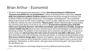 Brian Arthur - Economist
• The term “technological unemployment” is from John Maynard Keynes’s 1930 lecture,
“Economic possibilities for our grandchildren,” where he predicted that in the future, around
2030, the production problem would be solved and there would be enough for everyone, but
machines (robots, he thought) would cause “technological unemployment.” There would be
plenty to go around, but the means of getting a share in it, jobs, might be scarce. We are not quite
at 2030, but I believe we have reached the “Keynes point,” where indeed enough is produced by
the economy, both physical and virtual, for all of us. (If total US household income of $8.495
trillion were shared by America’s 116 million households, each would earn $73,000, enough for
a decent middle-class life.) And we have reached a point where technological unemployment is
becoming a reality. The problem in this new phase we’ve entered is not quite jobs, it is access to
what’s produced. Jobs have been the main means of access for only 200 or 300 years. Before
that, farm labor, small craft workshops, voluntary piecework, or inherited wealth provided access.
Now access needs to change again. However this happens, we have entered a different phase for
the economy, a new era where production matters less and what matters more is access to that
production: distribution, in other words—who gets what and how they get it. We have entered
the distributive era.
3/10/2021 IBM #OpenTechAI 69
Arthur WB (2017) Where is technology taking the economy. McKinsey Quarterly. October.
 