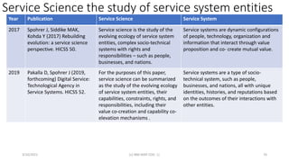 Service Science the study of service system entities
3/10/2021 (c) IBM MAP COG .| 76
Year Publication Service Science Service System
2017 Spohrer J, Siddike MAK,
Kohda Y (2017) Rebuilding
evolution: a service science
perspective. HICSS 50.
Service science is the study of the
evolving ecology of service system
entities, complex socio-technical
systems with rights and
responsibilities – such as people,
businesses, and nations.
Service systems are dynamic configurations
of people, technology, organization and
information that interact through value
proposition and co- create mutual value.
2019 Pakalla D, Spohrer J (2019,
forthcoming) Digital Service:
Technological Agency in
Service Systems. HICSS 52.
For the purposes of this paper,
service science can be summarized
as the study of the evolving ecology
of service system entities, their
capabilities, constraints, rights, and
responsibilities, including their
value co-creation and capability co-
elevation mechanisms .
Service systems are a type of socio-
technical system, such as people,
businesses, and nations, all with unique
identities, histories, and reputations based
on the outcomes of their interactions with
other entities.
 