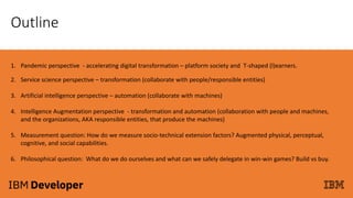Outline
1. Pandemic perspective - accelerating digital transformation – platform society and T-shaped (l)earners.
2. Service science perspective – transformation (collaborate with people/responsible entities)
3. Artificial intelligence perspective – automation (collaborate with machines)
4. Intelligence Augmentation perspective - transformation and automation (collaboration with people and machines,
and the organizations, AKA responsible entities, that produce the machines)
5. Measurement question: How do we measure socio-technical extension factors? Augmented physical, perceptual,
cognitive, and social capabilities.
6. Philosophical question: What do we do ourselves and what can we safely delegate in win-win games? Build vs buy.
 