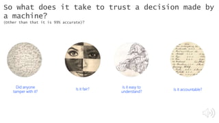 Is it fair?
Is it easy to
understand?
Is it accountable?
So what does it take to trust a decision made by
a machine?
(Other than that it is 99% accurate)?
Did anyone
tamper with it?
#21, #32, #93
#21, #32, #93
 