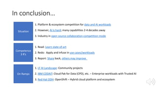 In conclusion…
Situation
Competence
3 R’s
On Ramps
1. Platform & ecosystem competition for data and AI workloads
2. However, AI is hard; many capabilities 2-4 decades away
3. Industry in open source collaboration-competition mode
1. Read: Learn state-of-art
2. Redo: Apply and infuse in use cases/workloads
3. Report: Share back, others may improve
1. LF AI Landscape: Community projects
2. IBM CODAIT: Cloud Pak for Data (CPD), etc. – Enterprise workloads with Trusted AI
3. Red Hat ODH: OpenShift – Hybrid cloud platform and ecosystem
 