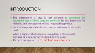 INTRODUCTION
 The computation of area is very essential to determine the
catchment area of river, dam and reservoir. Its ...