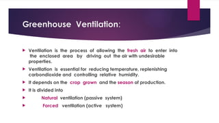 Greenhouse Ventilation:
 Ventilation is the process of allowing the fresh air to enter into
the enclosed area by driving out the air with undesirable
properties.
 Ventilation is essential for reducing temperature, replenishing
carbondioxide and controlling relative humidity.
 It depends on the crop grown and the season of production.
 It is divided into
 Natural ventilation (passive system)
 Forced ventilation (active system)
 