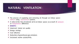 NATURAL VENTILATION :
 The process of supplying and removing air through an indoor space
without using mechanical systems.
 It refers to the flow of external air to an indoor space as a result of pressure
or temperature difference.
 BENEFITS :
 Improved indoor air quality
 Energy savings
 Cost effective
 Reduction of greenhouse gas emissions
 Increased worker productivity.
 