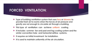 FORCED VENTILATION:
 Type of building ventilation system that uses fans or blowers to
provide fresh air to rooms when the forces of air pressure and
gravity are not enough to circulate air through a building.
 This type of ventilation can achieve uniform cooling.
 It includes summer fan and pad and fog cooling system and the
winter convention tube and horizontal airflow systems.
 It requires an initial investment for installation.
 It is used to maintain uniformity of the air circulation.
 