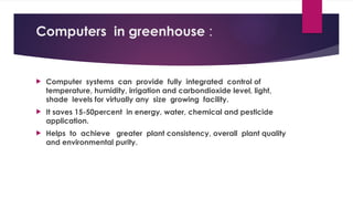 Computers in greenhouse :
 Computer systems can provide fully integrated control of
temperature, humidity, irrigation and carbondioxide level, light,
shade levels for virtually any size growing facility.
 It saves 15-50percent in energy, water, chemical and pesticide
application.
 Helps to achieve greater plant consistency, overall plant quality
and environmental purity.
 