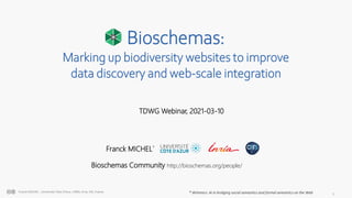 1
Franck MICHEL - Université Côte d’Azur, CNRS, Inria, I3S, France
Bioschemas:
Marking up biodiversity websites to improve
data discovery and web-scale integration
* Wimmics: AI in bridging social semantics and formal semantics on the Web
TDWG Webinar, 2021-03-10
Franck MICHEL*
Bioschemas Community http://bioschemas.org/people/
 