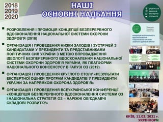 КИЇВ, 11.03. 2021 Р.
УКРІНФОРМ
 РОЗРОБЛЕННЯ І ПРОМОЦІЯ КОНЦЕПЦІЇ БЕЗПЕРЕРВНОГО
ВДОСКОНАЛЕННЯ НАЦІОНАЛЬНОЇ СИСТЕМИ ОХОРОНИ
ЗДОРОВ’Я (2018)
 ОРГАНІЗАЦІЯ І ПРОВЕДЕННЯ НИЗКИ ЗАХОДІВ І ЗУСТРІЧЕЙ З
КАНДИДАТАМИ У ПРЕЗИДЕНТИ ТА ПРЕДСТАВНИКАМИ
ПОЛІТИЧНИХ СИЛ УКРАЇНИ З МЕТОЮ ВПРОВАДЖЕННЯ
ІДЕОЛОГІЇ БЕЗПЕРЕРВНОГО ВДОСКОНАЛЕННЯ НАЦІОНАЛЬНОЇ
СИСТЕМИ ОХОРОНИ ЗДОРОВ’Я УКРАЇНИ, ЯК ПЛАТФОРМИ
НАЦІОНАЛЬНОГО КОНСЕНСУСУ В ГАЛУЗІ ОЗ (2019)
 ОРГАНІЗАЦІЯ І ПРОВЕДЕННЯ КРУГЛОГО СТОЛУ «РЕЗУЛЬТАТИ
ЕКСПЕРТНОЇ ОЦІНКИ ПРОГРАМ КАНДИДАТІВ У ПРЕЗИДЕНТИ
УКРАЇНИ ЗА НАПРЯМКОМ ОХОРОНА ЗДОРОВ’Я»
 ОРГАНІЗАЦІЯ І ПРОВЕДЕННЯ ВСЕУКРАЇНСЬКОЇ КОНФЕРЕНЦІЇ
«КОНЦЕПЦІЯ БЕЗПЕРЕРВНОГО ВДОСКОНАЛЕННЯ СИСТЕМИ ОЗ
І НАЦІОНАЛЬНА СТРАТЕГІЯ ОЗ – НАРІЖНІ ОБ’ЄДНАВЧІ
СКЛАДОВІ РОЗВИТКУ»
 