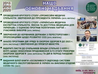 КИЇВ, 11.03. 2021 Р.
УКРІНФОРМ
 ПРОВЕДЕННЯ КРУГЛОГО СТОЛУ «ПРОФЕСІЙНІ МЕДИЧНІ
СПІЛЬНОТИ: ЗВЕРНЕННЯ ДО ПРЕЗИДЕНТА УКРАЇНИ» (2019, КВІТЕНЬ)
 ПРОВЕДЕННЯ КРУГЛОГО СТОЛУ «УКРАЇНСЬКА МЕДИЧНА
ЕКСПЕРТНА СПІЛЬНОТА: ЯКІСНА ТА ДОСТУПНА МЕДИЦИНА ДЛЯ
УКРАЇНЦІВ» З ОЦІНКОЮ ПРОГРАМ ПОЛІТИЧНИХ ПАРТІЙ –
УЧАСНИКІВ ВИБОРІВ (2019, ЛИПЕНЬ)
 ЗВЕРНЕННЯ ДО КЕРІВНИКІВ ДЕРЖАВИ З ПЕРЕСТОРОГАМИ І
ПРОПОЗИЦІЯМИ ЩОДО РОЗВИТКУ СОЗ (2019, ЖОВТЕНЬ)
 АНАЛІЗ ПРОГРАМИ ДІЙ УРЯДУ В ОХОРОНІ ЗДОРОВ’Я ДО 2023 Р.
(2019, ЛИСТОПАД) І ЗВЕРНЕННЯ ДО ПРЕМ’ЄР-МІНІСТРА
 ВІДКРИТІ ЛИСТИ ДО ОЧІЛЬНИКІВ ВЛАДИ (СПІЛЬНО З НЛРУ І
ВУЛТ) ЩОДО НЕБЕЗПЕКИ ПРОДОВЖЕННЯ ІІ-ГО ЕТАПУ РЕФОРМИ
ОХОРОНИ ЗДОРОВ’Я (2020, БЕРЕЗЕНЬ) ТА ДІЙ В ПЕРІОД ПАНДЕМІЇ
(2020, ЛИСТОПАД)
 ВИДАННЯ БІЛОЇ КНИГИ «ОСОБЛИВОСТІ ВІДПОВІДІ СИСТЕМИ
МЕДИЧНОГО ОБСЛУГОВУВАННЯ В УКРАЇНІ НА ВИКЛИКИ ЕПІДЕМІЇ
COVID-19» (2021)
 