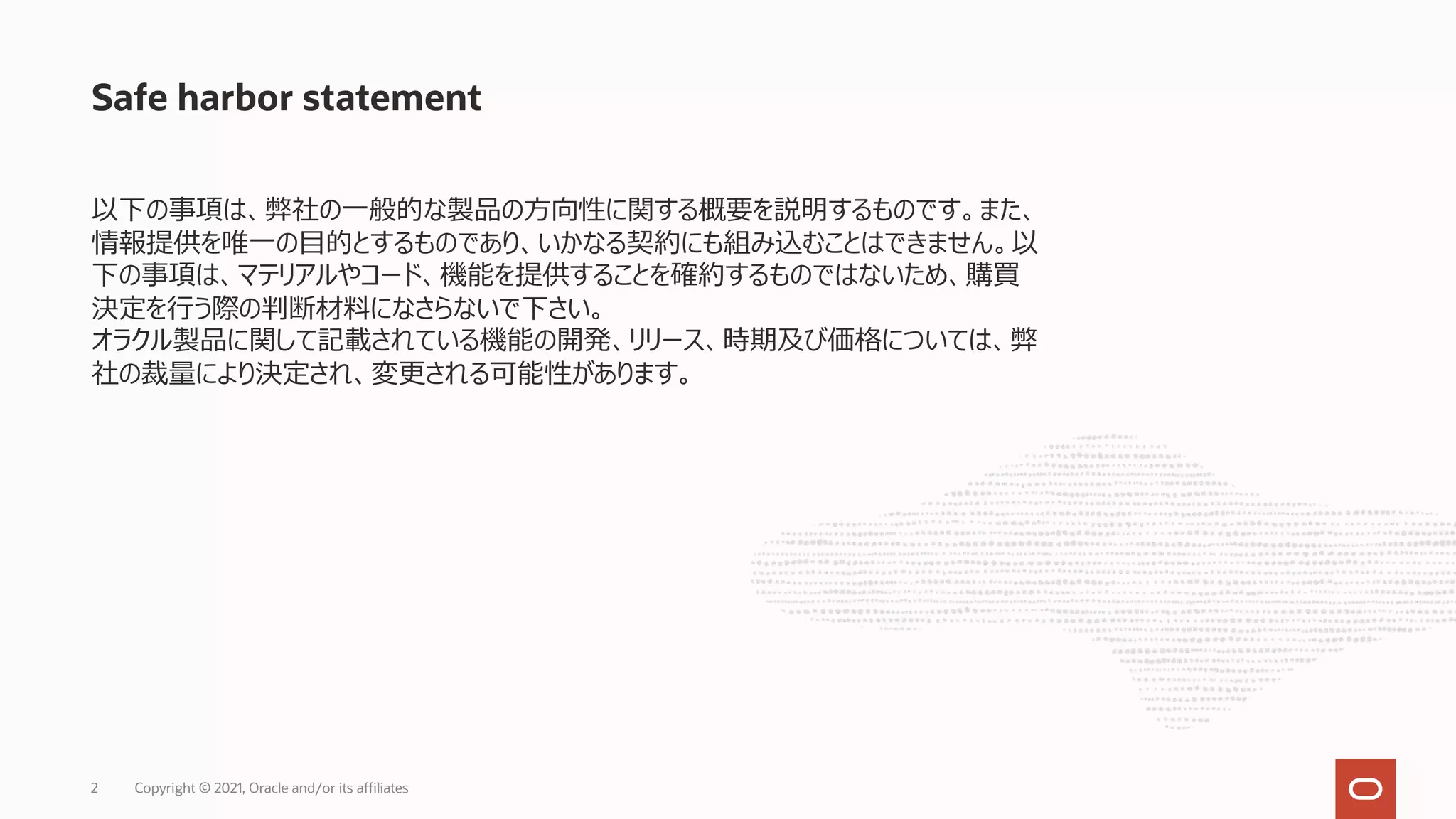 Safe harbor statement
以下の事項は、弊社の⼀般的な製品の⽅向性に関する概要を説明するものです。また、
情報提供を唯⼀の⽬的とするものであり、いかなる契約にも組み込むことはできません。以
下の事項は、マテリアルやコード、機能を提供することを確約するものではないため、購買
決定を⾏う際の判断材料になさらないで下さい。
オラクル製品に関して記載されている機能の開発、リリース、時期及び価格については、弊
社の裁量により決定され、変更される可能性があります。
Copyright © 2021, Oracle and/or its affiliates
2
 