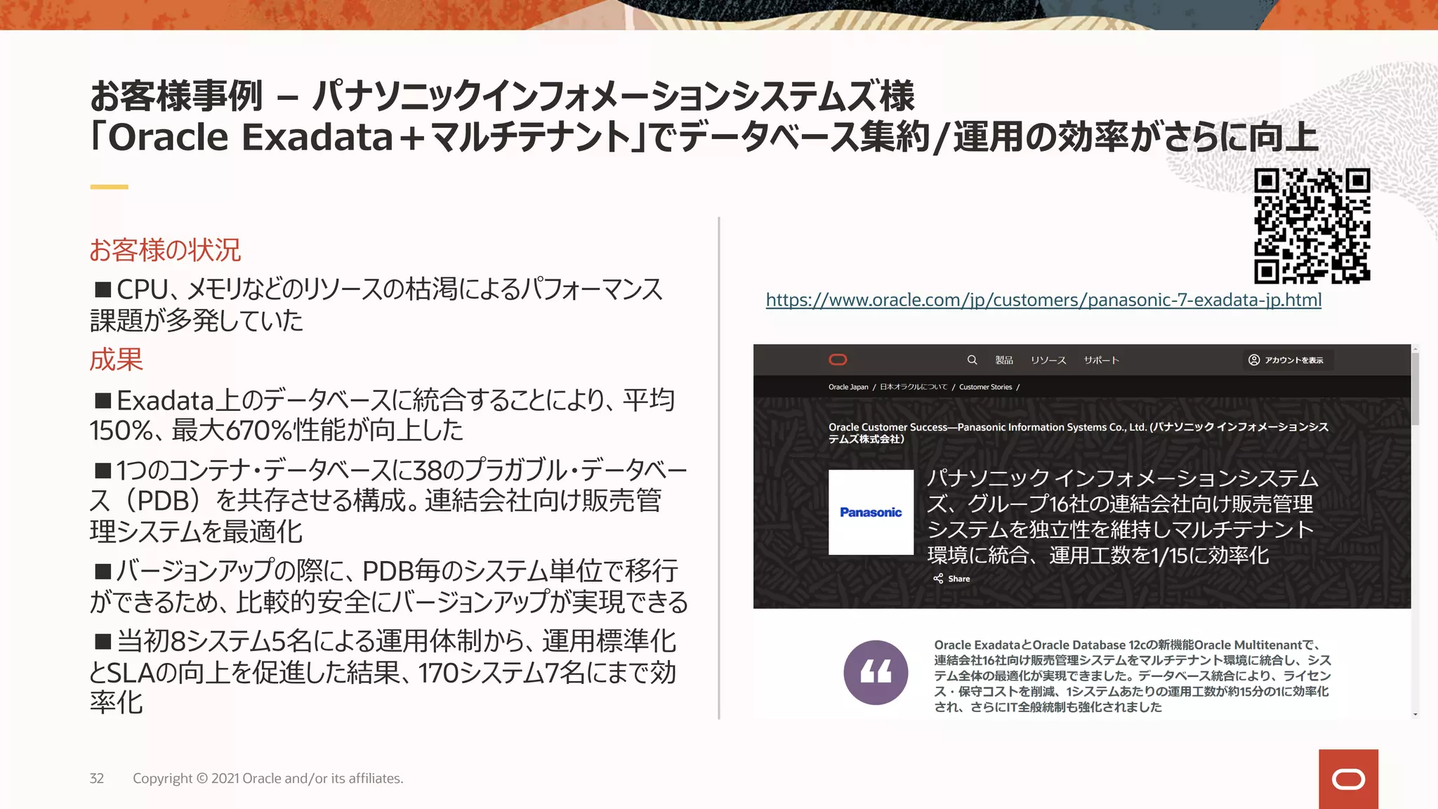 お客様の状況
■CPU、メモリなどのリソースの枯渇によるパフォーマンス
課題が多発していた
成果
■Exadata上のデータベースに統合することにより、平均
150%、最⼤670%性能が向上した
■1つのコンテナ・データベースに38のプラガブル・データベー
ス（PDB）を共存させる構成。連結会社向け販売管
理システムを最適化
■バージョンアップの際に、PDB毎のシステム単位で移⾏
ができるため、⽐較的安全にバージョンアップが実現できる
■当初8システム5名による運⽤体制から、運⽤標準化
とSLAの向上を促進した結果、170システム7名にまで効
率化
お客様事例 – パナソニックインフォメーションシステムズ様
「Oracle Exadata＋マルチテナント」でデータベース集約/運⽤の効率がさらに向上
https://www.oracle.com/jp/customers/panasonic-7-exadata-jp.html
32 Copyright © 2021 Oracle and/or its affiliates.
 