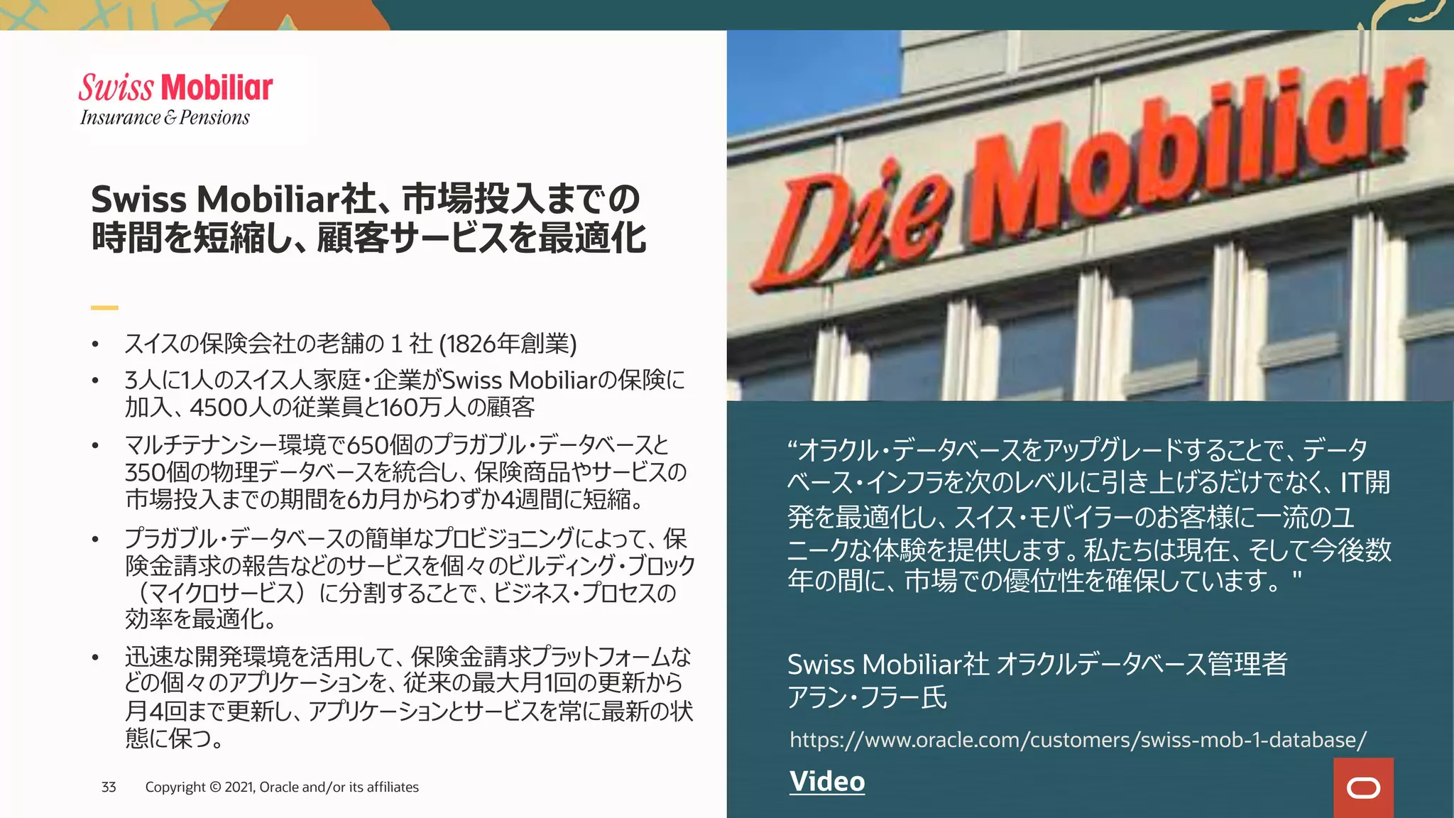 • スイスの保険会社の⽼舗の１社 (1826年創業)
• 3⼈に1⼈のスイス⼈家庭・企業がSwiss Mobiliarの保険に
加⼊、4500⼈の従業員と160万⼈の顧客
• マルチテナンシー環境で650個のプラガブル・データベースと
350個の物理データベースを統合し、保険商品やサービスの
市場投⼊までの期間を6カ⽉からわずか4週間に短縮。
• プラガブル・データベースの簡単なプロビジョニングによって、保
険⾦請求の報告などのサービスを個々のビルディング・ブロック
（マイクロサービス）に分割することで、ビジネス・プロセスの
効率を最適化。
• 迅速な開発環境を活⽤して、保険⾦請求プラットフォームな
どの個々のアプリケーションを、従来の最⼤⽉1回の更新から
⽉4回まで更新し、アプリケーションとサービスを常に最新の状
態に保つ。
“オラクル・データベースをアップグレードすることで、データ
ベース・インフラを次のレベルに引き上げるだけでなく、IT開
発を最適化し、スイス・モバイラーのお客様に⼀流のユ
ニークな体験を提供します。私たちは現在、そして今後数
年の間に、市場での優位性を確保しています。 "
Swiss Mobiliar社 オラクルデータベース管理者
アラン・フラー⽒
Swiss Mobiliar社、市場投⼊までの
時間を短縮し、顧客サービスを最適化
Video
https://www.oracle.com/customers/swiss-mob-1-database/
Copyright © 2021, Oracle and/or its affiliates
33
 