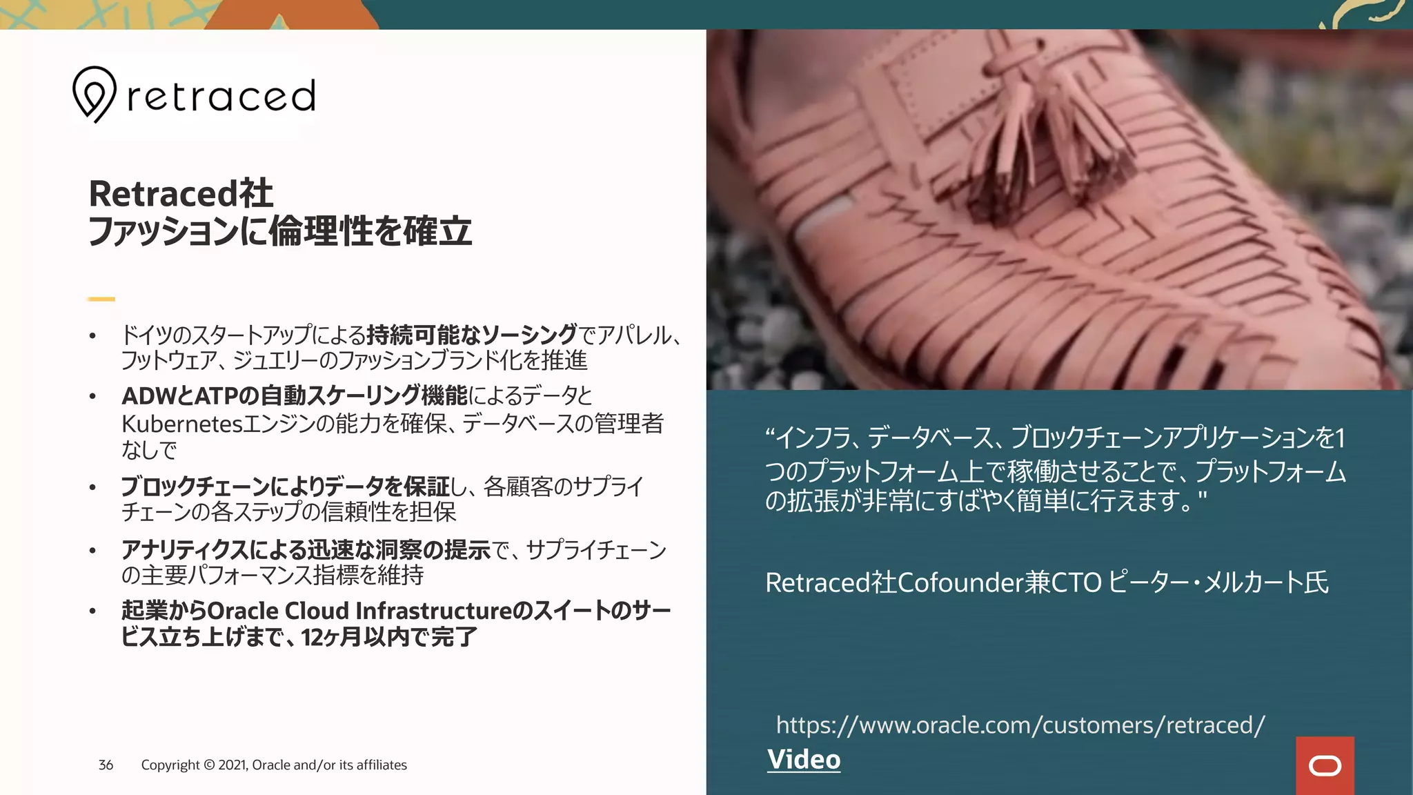 • ドイツのスタートアップによる持続可能なソーシングでアパレル、
フットウェア、ジュエリーのファッションブランド化を推進
• ADWとATPの⾃動スケーリング機能によるデータと
Kubernetesエンジンの能⼒を確保、データベースの管理者
なしで
• ブロックチェーンによりデータを保証し、各顧客のサプライ
チェーンの各ステップの信頼性を担保
• アナリティクスによる迅速な洞察の提⽰で、サプライチェーン
の主要パフォーマンス指標を維持
• 起業からOracle Cloud Infrastructureのスイートのサー
ビス⽴ち上げまで、12ヶ⽉以内で完了
“インフラ、データベース、ブロックチェーンアプリケーションを1
つのプラットフォーム上で稼働させることで、プラットフォーム
の拡張が⾮常にすばやく簡単に⾏えます。"
Retraced社Cofounder兼CTO ピーター・メルカート⽒
Retraced社
ファッションに倫理性を確⽴
Video
https://www.oracle.com/customers/retraced/
Copyright © 2021, Oracle and/or its affiliates
36
 