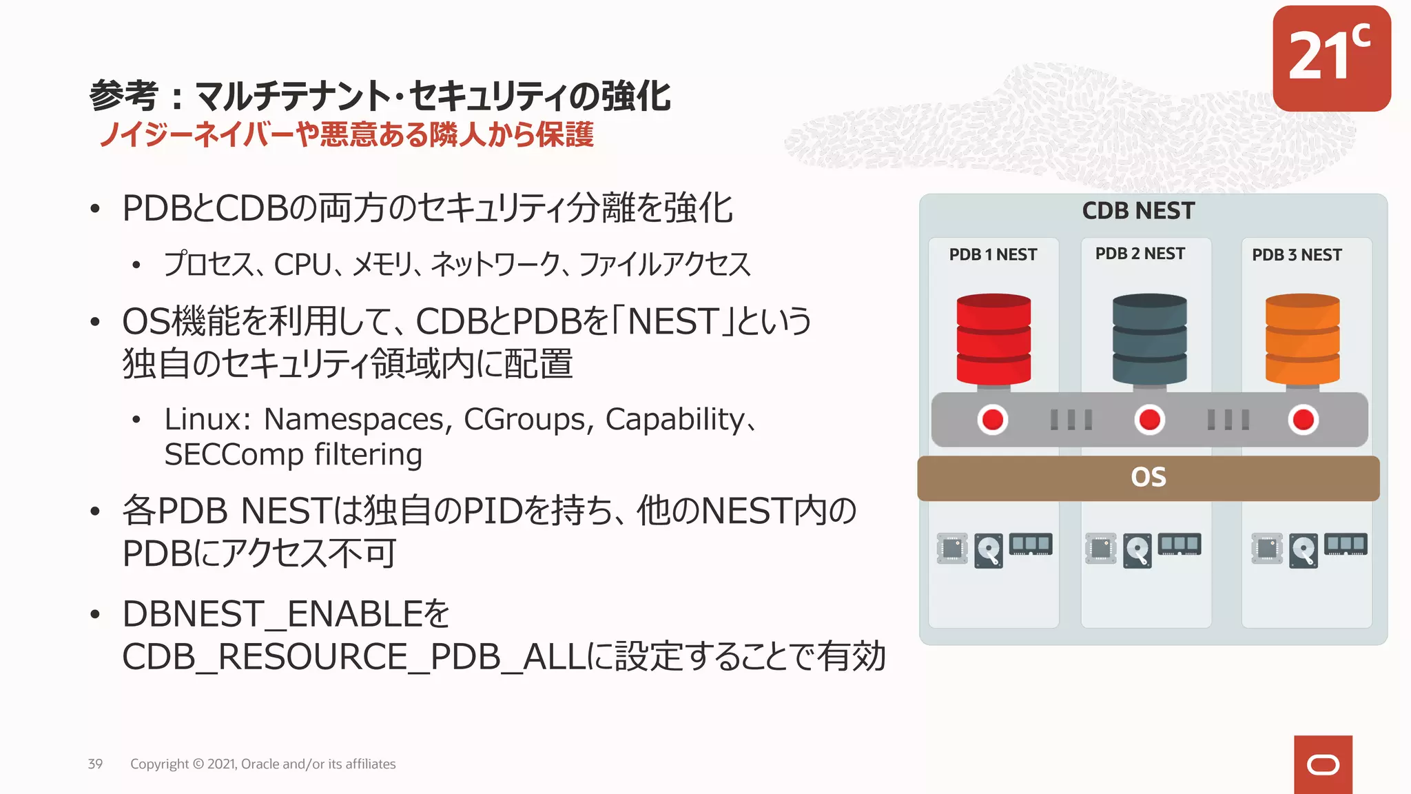 ノイジーネイバーや悪意ある隣⼈から保護
• PDBとCDBの両⽅のセキュリティ分離を強化
• プロセス、CPU、メモリ、ネットワーク、ファイルアクセス
• OS機能を利⽤して、CDBとPDBを「NEST」という
独⾃のセキュリティ領域内に配置
• Linux: Namespaces, CGroups, Capability、
SECComp filtering
• 各PDB NESTは独⾃のPIDを持ち、他のNEST内の
PDBにアクセス不可
• DBNEST_ENABLEを
CDB_RESOURCE_PDB_ALLに設定することで有効
参考︓マルチテナント・セキュリティの強化
OS
PDB 1 NEST PDB 2 NEST PDB 3 NEST
CDB NEST
Copyright © 2021, Oracle and/or its affiliates
39
21c
 