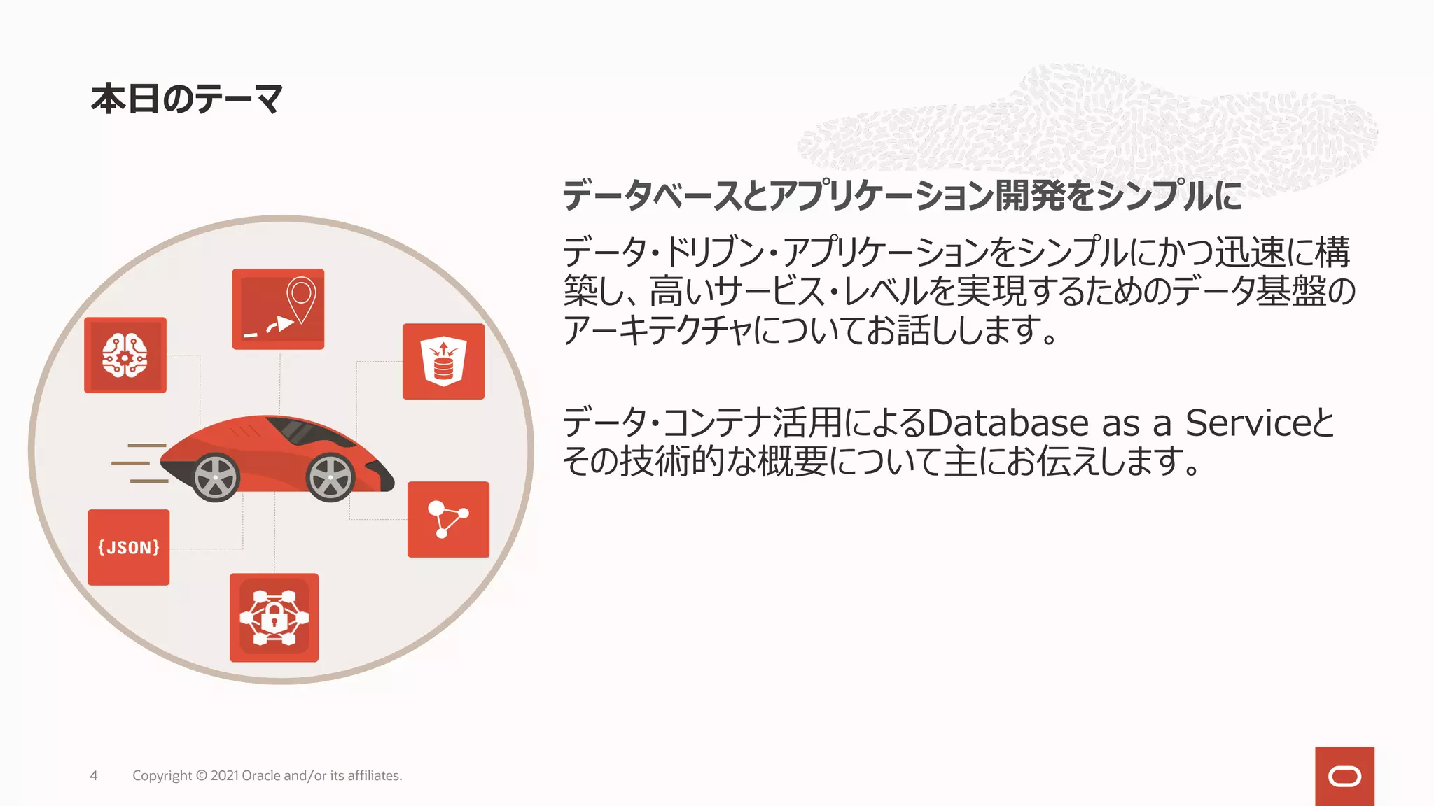 本⽇のテーマ
Copyright © 2021 Oracle and/or its affiliates.
4
データベースとアプリケーション開発をシンプルに
データ・ドリブン・アプリケーションをシンプルにかつ迅速に構
築し、⾼いサービス・レベルを実現するためのデータ基盤の
アーキテクチャについてお話しします。
データ・コンテナ活⽤によるDatabase as a Serviceと
その技術的な概要について主にお伝えします。
 
