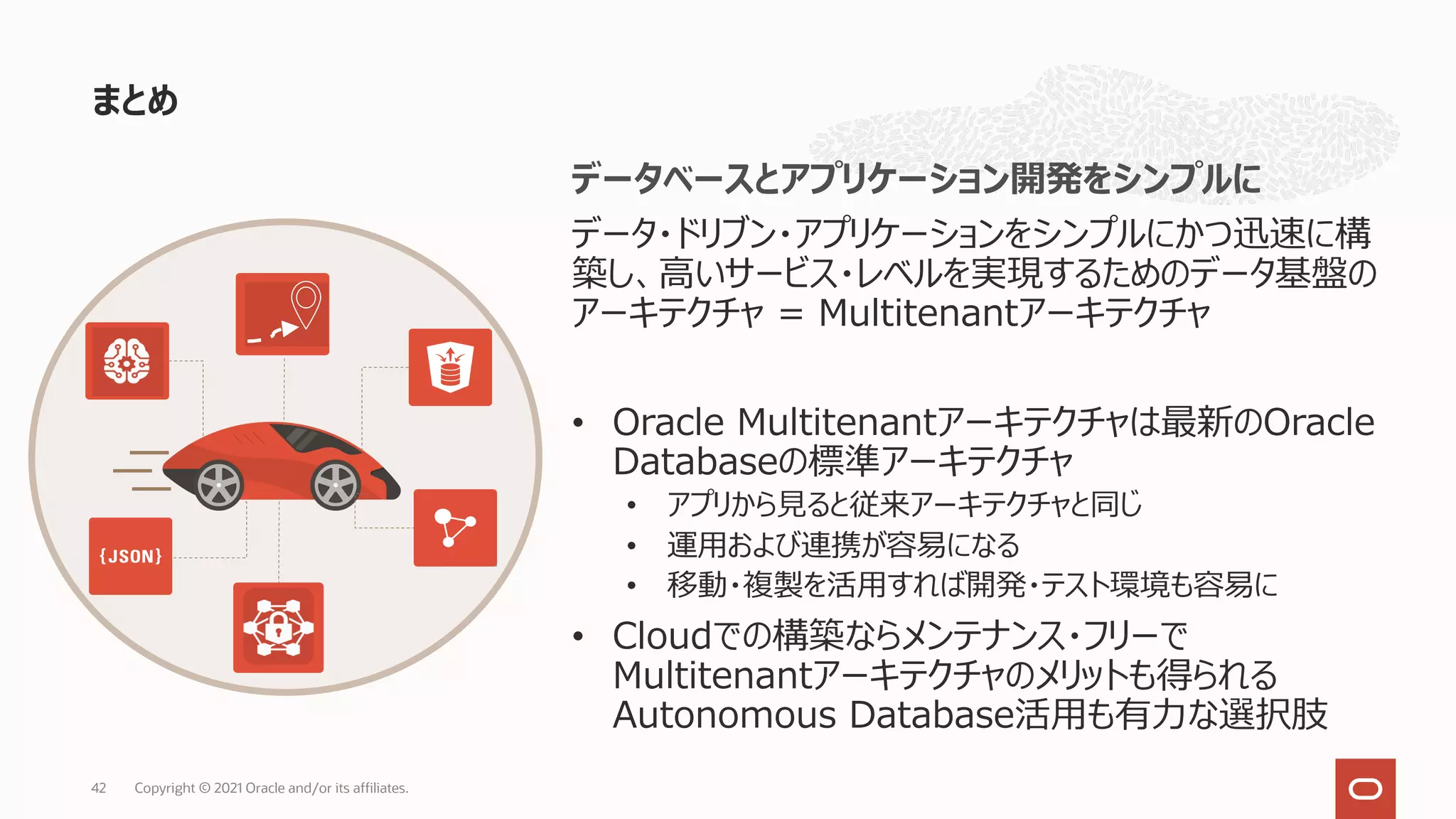 まとめ
Copyright © 2021 Oracle and/or its affiliates.
42
データベースとアプリケーション開発をシンプルに
データ・ドリブン・アプリケーションをシンプルにかつ迅速に構
築し、⾼いサービス・レベルを実現するためのデータ基盤の
アーキテクチャ = Multitenantアーキテクチャ
• Oracle Multitenantアーキテクチャは最新のOracle
Databaseの標準アーキテクチャ
• アプリから⾒ると従来アーキテクチャと同じ
• 運⽤および連携が容易になる
• 移動・複製を活⽤すれば開発・テスト環境も容易に
• Cloudでの構築ならメンテナンス・フリーで
Multitenantアーキテクチャのメリットも得られる
Autonomous Database活⽤も有⼒な選択肢
 