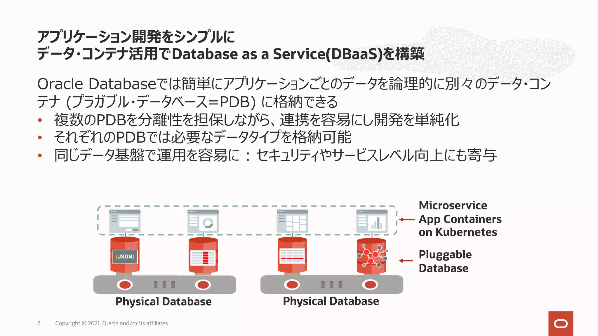 アプリケーション開発をシンプルに
データ・コンテナ活⽤でDatabase as a Service(DBaaS)を構築
Copyright © 2021, Oracle and/or its affiliates
8
Oracle Databaseでは簡単にアプリケーションごとのデータを論理的に別々のデータ・コン
テナ (プラガブル・データベース=PDB) に格納できる
• 複数のPDBを分離性を担保しながら、連携を容易にし開発を単純化
• それぞれのPDBでは必要なデータタイプを格納可能
• 同じデータ基盤で運⽤を容易に : セキュリティやサービスレベル向上にも寄与
Physical Database Physical Database
Pluggable
Database
Microservice
App Containers
on Kubernetes
 