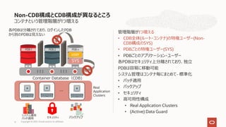 コンテナという管理階層が1つ増える
管理階層が1つ増える
• CDB全体(ルート・コンテナ)の特権ユーザー(Non-
CDB構成のSYS)
• PDBごとの特権ユーザー(SYS)
• PDBごとのアプリケーション・ユーザー
各PDBはセキュリティ上分離されており、独⽴
PDBは容易に移動可能
システム管理はコンテナ毎にまとめて- 標準化
• パッチ適⽤
• バックアップ
• セキュリティ
• ⾼可⽤性構成
• Real Application Clusters
• (Active) Data Guard
Non-CDB構成とCDB構成が異なるところ
Copyright © 2021, Oracle and/or its affiliates
17
PDB 2 PDB n
PDB 1
SYS
user
各PDBは分離されており、ログインしたPDB
から別のPDBは⾒えない
Real
Application
Clusters
Container Database（CDB)
バックアップ
セキュリティ
システム運⽤
パッチ適⽤
 