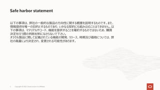 Safe harbor statement
以下の事項は、弊社の⼀般的な製品の⽅向性に関する概要を説明するものです。また、
情報提供を唯⼀の⽬的とするものであり、いかなる契約にも組み込むことはできません。以
下の事項は、マテリアルやコード、機能を提供することを確約するものではないため、購買
決定を⾏う際の判断材料になさらないで下さい。
オラクル製品に関して記載されている機能の開発、リリース、時期及び価格については、弊
社の裁量により決定され、変更される可能性があります。
Copyright © 2021, Oracle and/or its affiliates
2
 