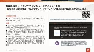 お客様の状況
■CPU、メモリなどのリソースの枯渇によるパフォーマンス
課題が多発していた
成果
■Exadata上のデータベースに統合することにより、平均
150%、最⼤670%性能が向上した
■1つのコンテナ・データベースに38のプラガブル・データベー
ス（PDB）を共存させる構成。連結会社向け販売管
理システムを最適化
■バージョンアップの際に、PDB毎のシステム単位で移⾏
ができるため、⽐較的安全にバージョンアップが実現できる
■当初8システム5名による運⽤体制から、運⽤標準化
とSLAの向上を促進した結果、170システム7名にまで効
率化
お客様事例 – パナソニックインフォメーションシステムズ様
「Oracle Exadata＋マルチテナント」でデータベース集約/運⽤の効率がさらに向上
https://www.oracle.com/jp/customers/panasonic-7-exadata-jp.html
32 Copyright © 2021 Oracle and/or its affiliates.
 