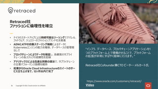 • ドイツのスタートアップによる持続可能なソーシングでアパレル、
フットウェア、ジュエリーのファッションブランド化を推進
• ADWとATPの⾃動スケーリング機能によるデータと
Kubernetesエンジンの能⼒を確保、データベースの管理者
なしで
• ブロックチェーンによりデータを保証し、各顧客のサプライ
チェーンの各ステップの信頼性を担保
• アナリティクスによる迅速な洞察の提⽰で、サプライチェーン
の主要パフォーマンス指標を維持
• 起業からOracle Cloud Infrastructureのスイートのサー
ビス⽴ち上げまで、12ヶ⽉以内で完了
“インフラ、データベース、ブロックチェーンアプリケーションを1
つのプラットフォーム上で稼働させることで、プラットフォーム
の拡張が⾮常にすばやく簡単に⾏えます。"
Retraced社Cofounder兼CTO ピーター・メルカート⽒
Retraced社
ファッションに倫理性を確⽴
Video
https://www.oracle.com/customers/retraced/
Copyright © 2021, Oracle and/or its affiliates
36
 