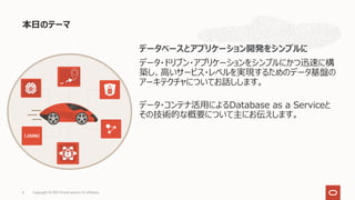 本⽇のテーマ
Copyright © 2021 Oracle and/or its affiliates.
4
データベースとアプリケーション開発をシンプルに
データ・ドリブン・アプリケーションをシンプルにかつ迅速に構
築し、⾼いサービス・レベルを実現するためのデータ基盤の
アーキテクチャについてお話しします。
データ・コンテナ活⽤によるDatabase as a Serviceと
その技術的な概要について主にお伝えします。
 