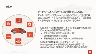 まとめ
Copyright © 2021 Oracle and/or its affiliates.
42
データベースとアプリケーション開発をシンプルに
データ・ドリブン・アプリケーションをシンプルにかつ迅速に構
築し、⾼いサービス・レベルを実現するためのデータ基盤の
アーキテクチャ = Multitenantアーキテクチャ
• Oracle Multitenantアーキテクチャは最新のOracle
Databaseの標準アーキテクチャ
• アプリから⾒ると従来アーキテクチャと同じ
• 運⽤および連携が容易になる
• 移動・複製を活⽤すれば開発・テスト環境も容易に
• Cloudでの構築ならメンテナンス・フリーで
Multitenantアーキテクチャのメリットも得られる
Autonomous Database活⽤も有⼒な選択肢
 