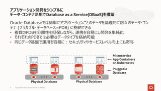 アプリケーション開発をシンプルに
データ・コンテナ活⽤でDatabase as a Service(DBaaS)を構築
Copyright © 2021, Oracle and/or its affiliates
8
Oracle Databaseでは簡単にアプリケーションごとのデータを論理的に別々のデータ・コン
テナ (プラガブル・データベース=PDB) に格納できる
• 複数のPDBを分離性を担保しながら、連携を容易にし開発を単純化
• それぞれのPDBでは必要なデータタイプを格納可能
• 同じデータ基盤で運⽤を容易に : セキュリティやサービスレベル向上にも寄与
Physical Database Physical Database
Pluggable
Database
Microservice
App Containers
on Kubernetes
 
