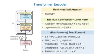 Transformer Encoder
11
Residual Connection + Layer Norm
• 入力を足す（MHSAの出力は入力と同じ大きさ）
• LayerNormなどによる正規化
(Position-wise) Feed Forward
• 各トークンごとにFeed Forwardに入力
• FFN(x) = σ(xW1 _ b1)W2 + b2
• W1の次元は(トークン長，隠れ層サイズ）
• Σは活性化関数（GELUなどがよく使われる）
• 最終的な出力は入力と同じサイズ
Multi Head Self Attention
• 前述の通り
 