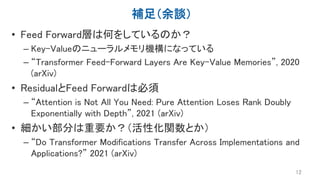 補足（余談）
• Feed Forward層は何をしているのか？
– Key-Valueのニューラルメモリ機構になっている
– “Transformer Feed-Forward Layers Are Key-Value Memories”, 2020
(arXiv)
• ResidualとFeed Forwardは必須
– “Attention is Not All You Need: Pure Attention Loses Rank Doubly
Exponentially with Depth”, 2021 (arXiv)
• 細かい部分は重要か？（活性化関数とか）
– “Do Transformer Modifications Transfer Across Implementations and
Applications?” 2021 (arXiv)
12
 