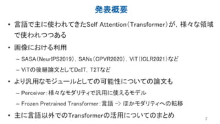 発表概要
• 言語で主に使われてきたSelf Attention（Transformer）が，様々な領域
で使われつつある
• 画像における利用
– SASA（NeurIPS2019），SANs（CPVR2020），ViT（ICLR2021）など
– ViTの後継論文としてDeIT，T2Tなど
• より汎用なモジュールとしての可能性についての論文も
– Perceiver：様々なモダリティで汎用に使えるモデル
– Frozen Pretrained Transformer：言語 -> ほかモダリティへの転移
• 主に言語以外でのTransformerの活用についてのまとめ 2
 