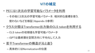 ViTの補足
• PEには1次元の学習可能なパラメータを利用
– その他に2次元の学習可能パラメータ，相対的な座標を使う，
使わないなどを検証（Appendix D参照）
• クラス分類はTransformer出力後のCLS tokenを利用する
– CLS tokenの初期値も学習可能パラメータ
– iGPTは最終層を空間方向に平均化して入力
• 若干Transformerの構造が元と違う
– 具体的にはNormalizationの位置
22
 