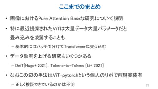 ここまでのまとめ
• 画像におけるPure Attention Baseな研究について説明
• 特に最近提案されたViTは大量データ大量パラメータだと
畳み込みを凌駕することも
– 基本的にはパッチで分けてTransformerに突っ込む
• データ効率を上げる研究もいくつかある
– DeiT[Hugo+ 2021]，Tokens-to-Tokens [Li+ 2021]
• なおこの辺の手法はViT-pytorchという個人のリポで再現実装有
– 正しく検証できているのかは不明 25
 