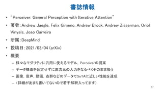 書誌情報
• “Perceiver: General Perception with Iterative Attention”
• 著者：Andrew Jaegle, Felix Gimeno, Andrew Brock, Andrew Zisserman, Oriol
Vinyals, Joao Carreira
• 所属：DeepMind
• 投稿日：2021/03/04 (arXiv)
• 概要
– 様々なモダリティに汎用に使えるモデル，Perceiverの提案
– データ構造を仮定せずに高次元の入力をなるべくそのまま扱う
– 画像，音声，動画，点群などのデータでSoTAに近しい性能を達成
– （詳細があまり書いてないので若干解釈入ってます）
27
 