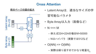 Cross Attention
30
前のページの図の拡大 • Latent Arrayは，適当なサイズの学
習可能なパラメタ
• Byte Arrayは入力（画像など）
• N <<< M
– 例えば224×224の場合M>50000
– Nはハイパラ（実験では512など
• O(NN) => O(MN)
– 実際は繰り返すのでかなり軽量化
 